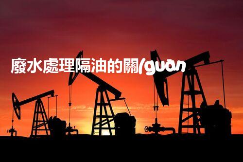 廢水處理隔油的關(guān)鍵技術(shù)與以后趨勢(shì)？